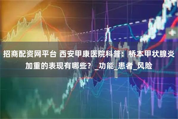 招商配资网平台 西安甲康医院科普：桥本甲状腺炎加重的表现有哪些？_功能_患者_风险