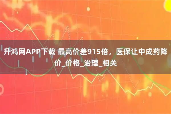 升鸿网APP下载 最高价差915倍，医保让中成药降价_价格_治理_相关