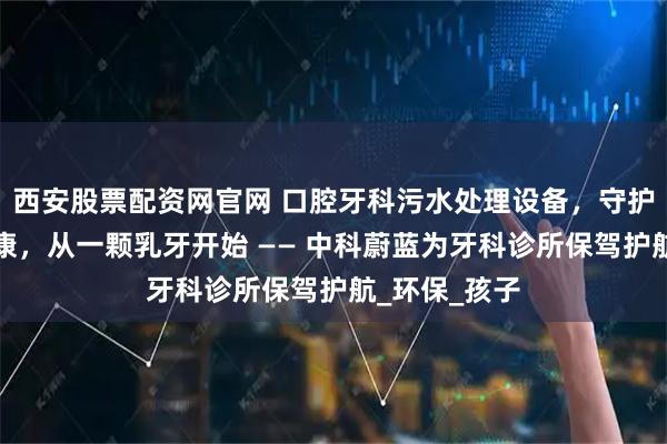 西安股票配资网官网 口腔牙科污水处理设备，守护儿童口腔健康，从一颗乳牙开始 —— 中科蔚蓝为牙科诊所保驾护航_环保_孩子