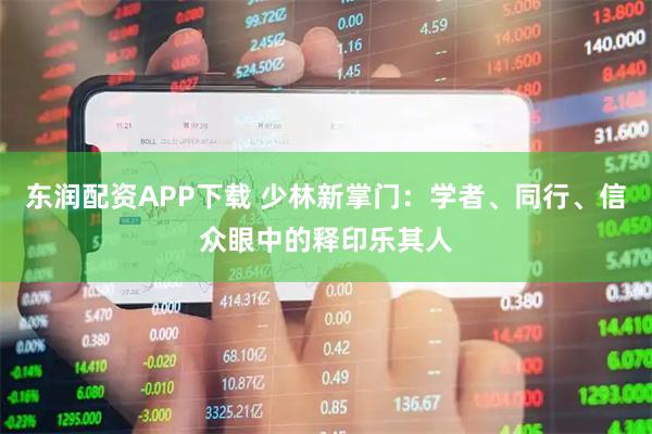 东润配资APP下载 少林新掌门：学者、同行、信众眼中的释印乐其人