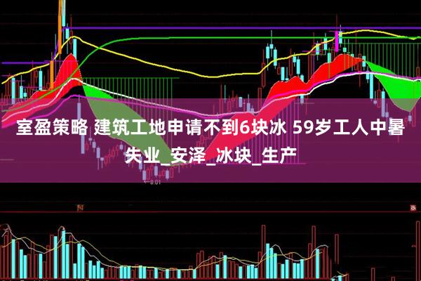 室盈策略 建筑工地申请不到6块冰 59岁工人中暑失业_安泽_冰块_生产