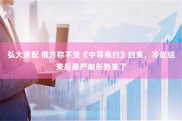 弘大速配 俄方称不受《中导条约》约束，冷战结束后最严峻形势来了