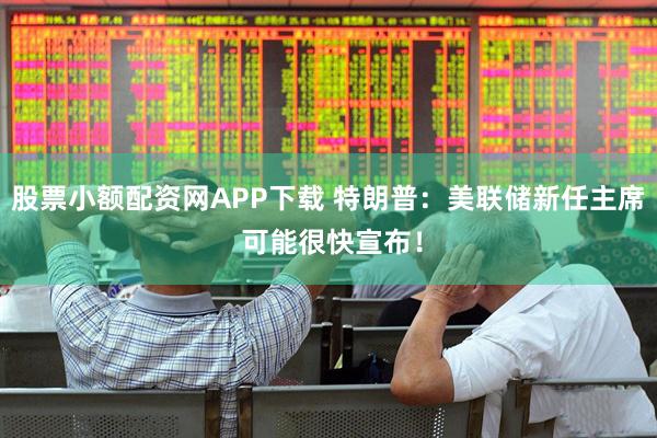 股票小额配资网APP下载 特朗普：美联储新任主席 可能很快宣布！