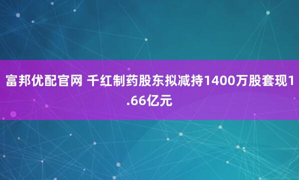 富邦优配官网 千红制药股东拟减持1400万股套现1.66亿元