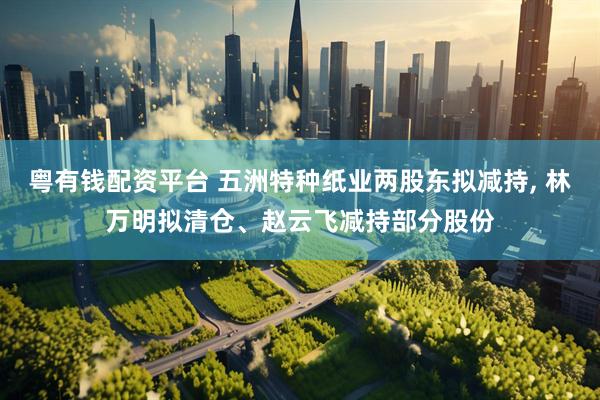 粤有钱配资平台 五洲特种纸业两股东拟减持, 林万明拟清仓、赵云飞减持部分股份
