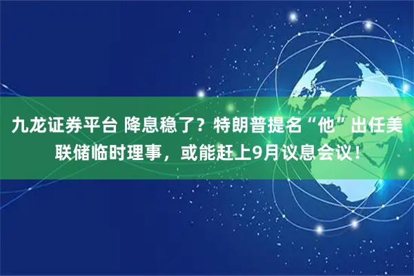 九龙证券平台 降息稳了？特朗普提名“他”出任美联储临时理事，或能赶上9月议息会议！