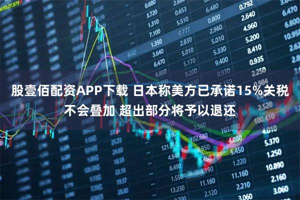 股壹佰配资APP下载 日本称美方已承诺15%关税不会叠加 超出部分将予以退还