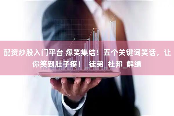 配资炒股入门平台 爆笑集结！五个关键词笑话，让你笑到肚子疼！_徒弟_杜邦_解缙