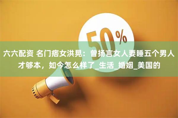六六配资 名门痞女洪晃：曾扬言女人要睡五个男人才够本，如今怎么样了_生活_婚姻_美国的