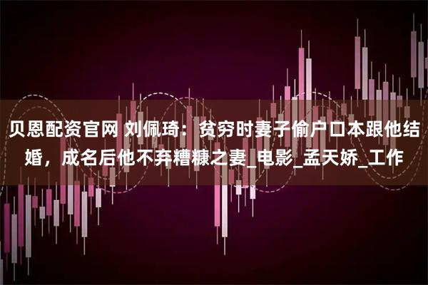 贝恩配资官网 刘佩琦：贫穷时妻子偷户口本跟他结婚，成名后他不弃糟糠之妻_电影_孟天娇_工作