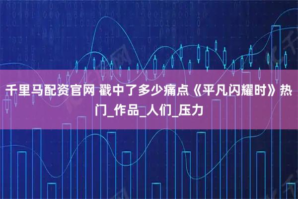 千里马配资官网 戳中了多少痛点《平凡闪耀时》热门_作品_人们_压力
