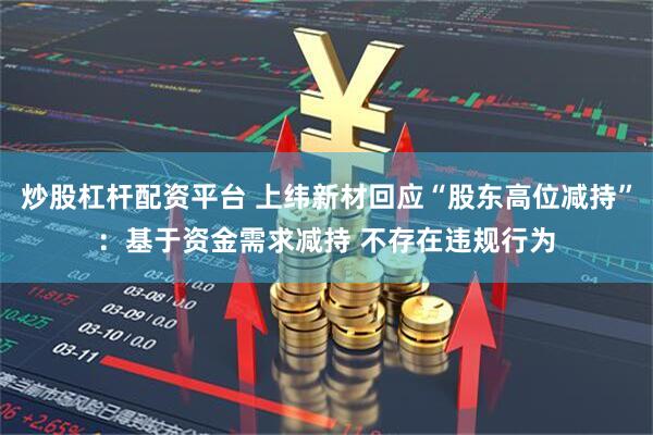 炒股杠杆配资平台 上纬新材回应“股东高位减持”：基于资金需求减持 不存在违规行为
