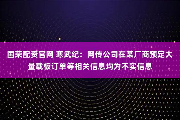 国荣配资官网 寒武纪：网传公司在某厂商预定大量载板订单等相关信息均为不实信息