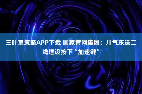 三叶草策略APP下载 国家管网集团：川气东送二线建设按下“加速键”