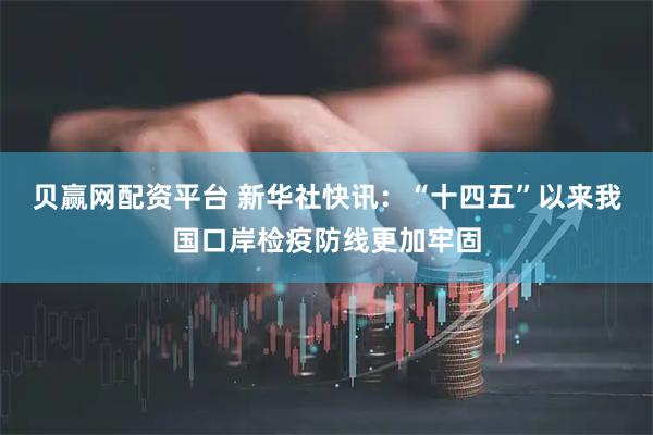 贝赢网配资平台 新华社快讯：“十四五”以来我国口岸检疫防线更加牢固