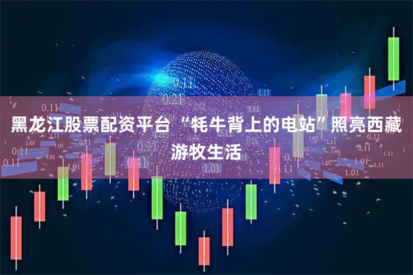 黑龙江股票配资平台 “牦牛背上的电站”照亮西藏游牧生活