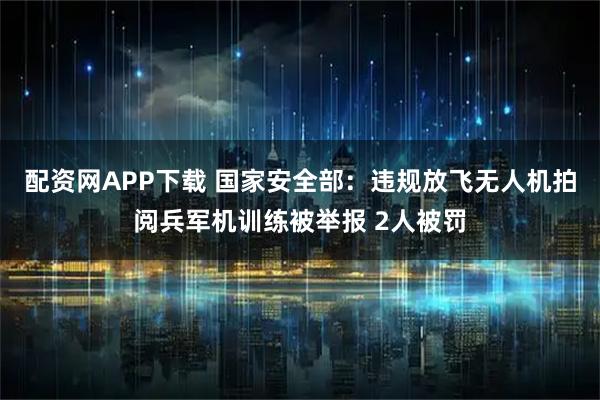 配资网APP下载 国家安全部：违规放飞无人机拍阅兵军机训练被举报 2人被罚