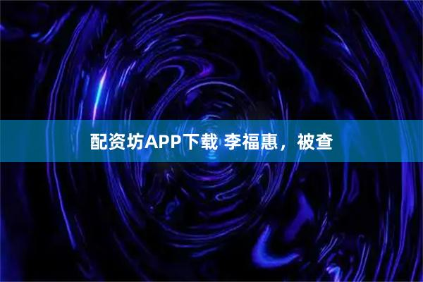 配资坊APP下载 李福惠，被查