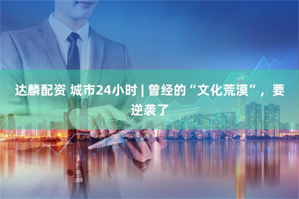 达麟配资 城市24小时 | 曾经的“文化荒漠”，要逆袭了
