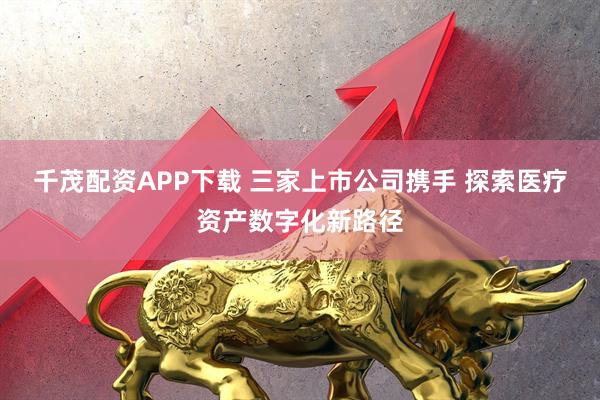 千茂配资APP下载 三家上市公司携手 探索医疗资产数字化新路径