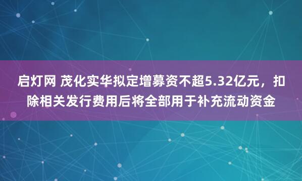 启灯网 茂化实华拟定增募资不超5.32亿元，扣除相关发行费用后将全部用于补充流动资金