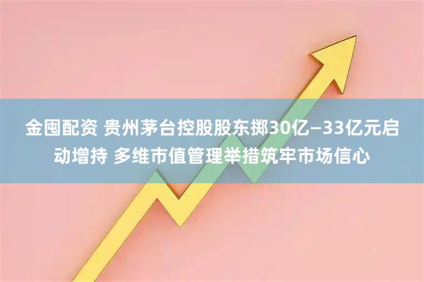 金囤配资 贵州茅台控股股东掷30亿—33亿元启动增持 多维市值管理举措筑牢市场信心