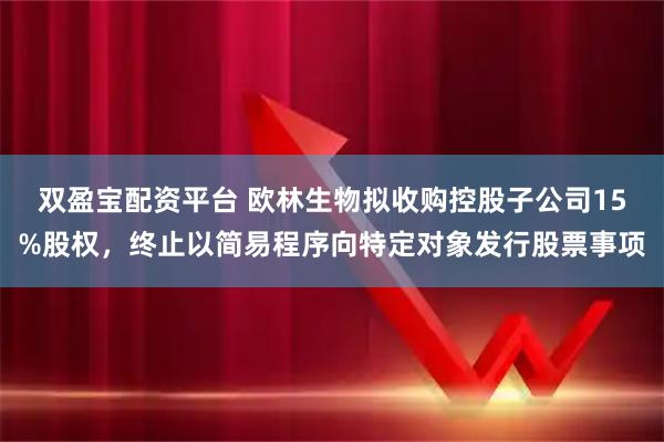 双盈宝配资平台 欧林生物拟收购控股子公司15%股权，终止以简易程序向特定对象发行股票事项