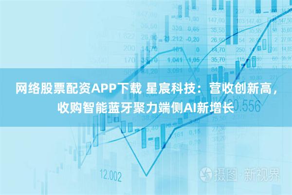 网络股票配资APP下载 星宸科技：营收创新高，收购智能蓝牙聚力端侧AI新增长