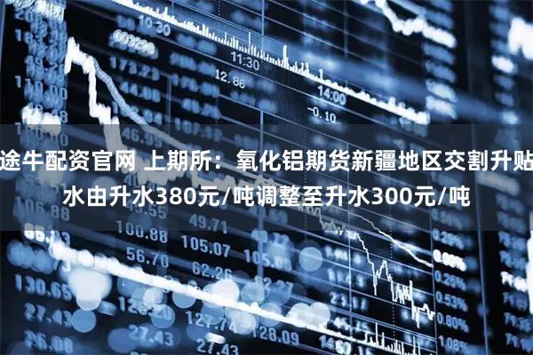 途牛配资官网 上期所：氧化铝期货新疆地区交割升贴水由升水380元/吨调整至升水300元/吨