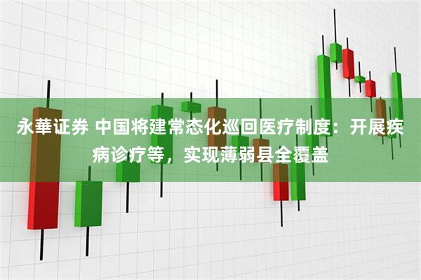 永華证券 中国将建常态化巡回医疗制度：开展疾病诊疗等，实现薄弱县全覆盖