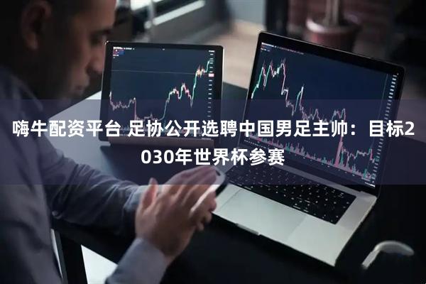 嗨牛配资平台 足协公开选聘中国男足主帅：目标2030年世界杯参赛