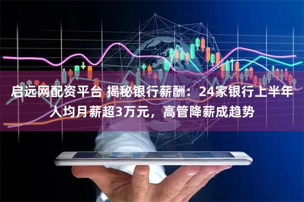 启远网配资平台 揭秘银行薪酬：24家银行上半年人均月薪超3万元，高管降薪成趋势
