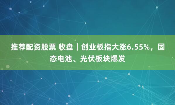 推荐配资股票 收盘｜创业板指大涨6.55%，固态电池、光伏板块爆发