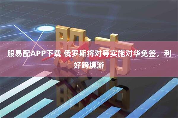 股易配APP下载 俄罗斯将对等实施对华免签，利好跨境游