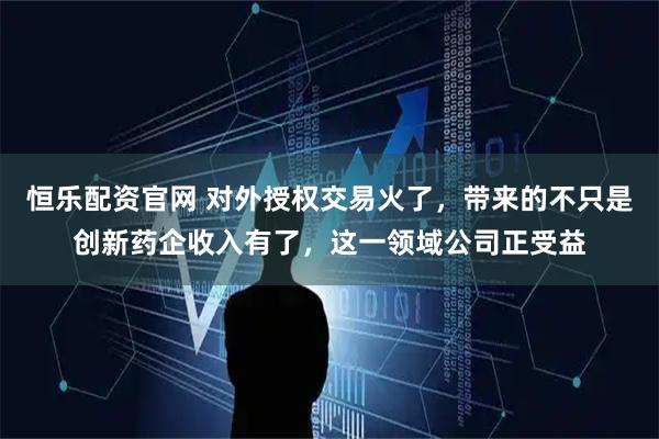 恒乐配资官网 对外授权交易火了，带来的不只是创新药企收入有了，这一领域公司正受益