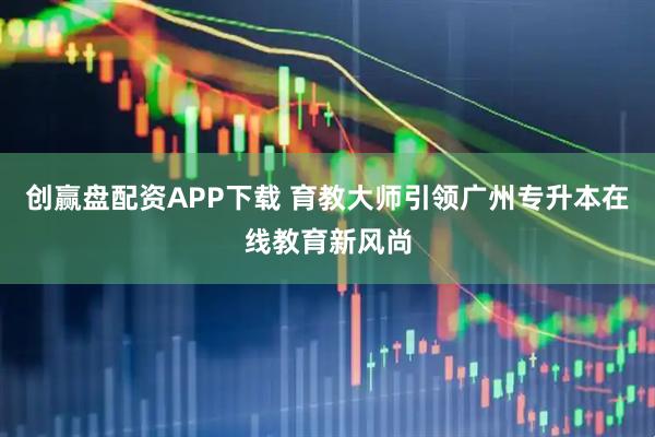 创赢盘配资APP下载 育教大师引领广州专升本在线教育新风尚