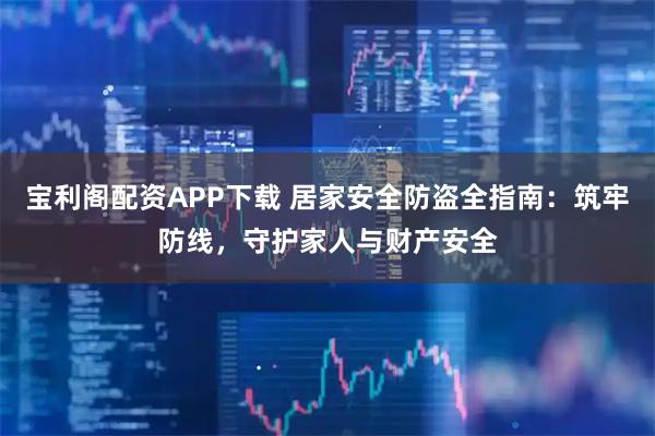 宝利阁配资APP下载 居家安全防盗全指南：筑牢防线，守护家人与财产安全