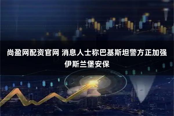 尚盈网配资官网 消息人士称巴基斯坦警方正加强伊斯兰堡安保