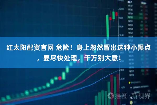 红太阳配资官网 危险！身上忽然冒出这种小黑点，要尽快处理，千万别大意！